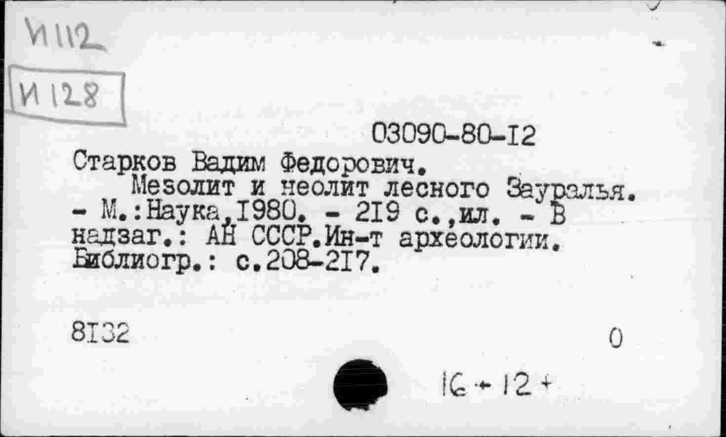 ﻿VllVk
иіи
03090-80-12
Старков Вадим Федорович.
Мезолит и неолит лесного Зауралья.
- М.:Наука.1980. - 219 с.,ил. - В надзаг.: АН СССР.Ин-т археологии. Библиогр.: с.208-217.
8132
О
IG- 12 +